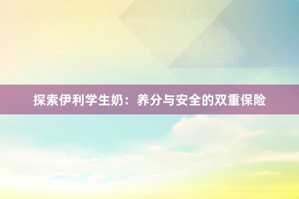 探索伊利学生奶：养分与安全的双重保险