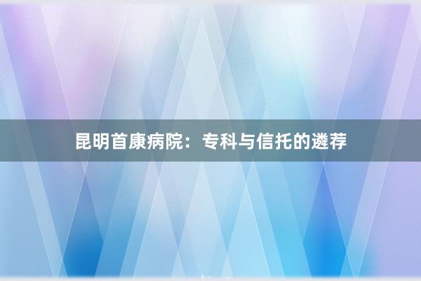 昆明首康病院：专科与信托的遴荐