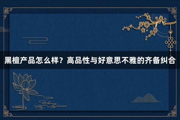 黑檀产品怎么样？高品性与好意思不雅的齐备纠合